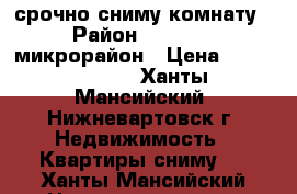 срочно сниму комнату › Район ­ 2,3,4,6 микрорайон › Цена ­ 6000-10000 - Ханты-Мансийский, Нижневартовск г. Недвижимость » Квартиры сниму   . Ханты-Мансийский,Нижневартовск г.